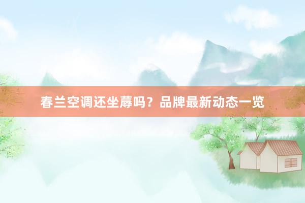 春兰空调还坐蓐吗？品牌最新动态一览